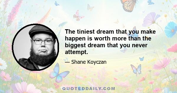 The tiniest dream that you make happen is worth more than the biggest dream that you never attempt.