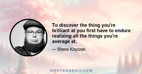 To discover the thing you're brilliant at you first have to endure realizing all the things you're average at.