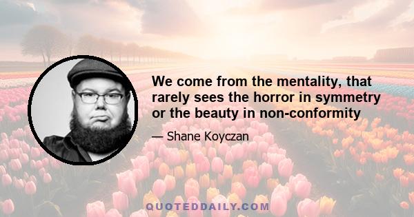 We come from the mentality, that rarely sees the horror in symmetry or the beauty in non-conformity