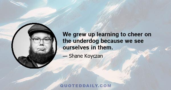 We grew up learning to cheer on the underdog because we see ourselves in them.