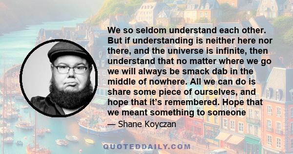 We so seldom understand each other. But if understanding is neither here nor there, and the universe is infinite, then understand that no matter where we go we will always be smack dab in the middle of nowhere. All we