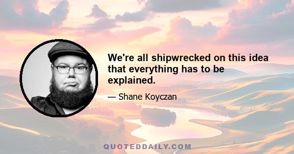 We're all shipwrecked on this idea that everything has to be explained.