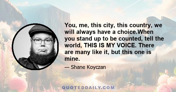 You, me, this city, this country, we will always have a choice.When you stand up to be counted, tell the world, THIS IS MY VOICE. There are many like it, but this one is mine.