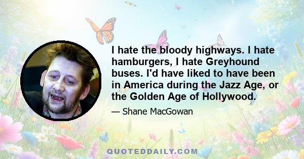 I hate the bloody highways. I hate hamburgers, I hate Greyhound buses. I'd have liked to have been in America during the Jazz Age, or the Golden Age of Hollywood.