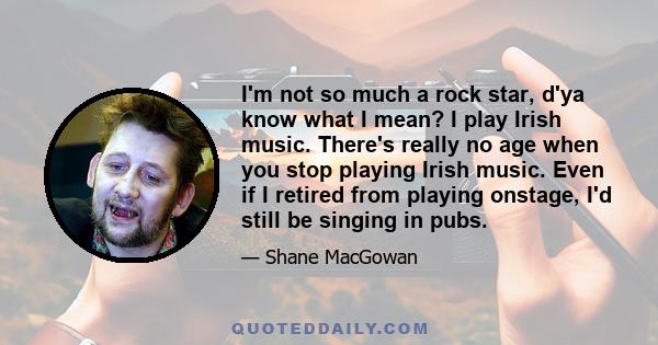 I'm not so much a rock star, d'ya know what I mean? I play Irish music. There's really no age when you stop playing Irish music. Even if I retired from playing onstage, I'd still be singing in pubs.