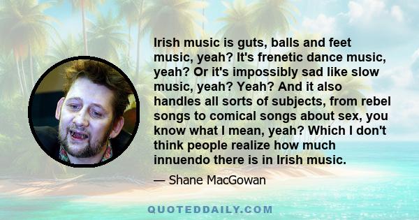 Irish music is guts, balls and feet music, yeah? It's frenetic dance music, yeah? Or it's impossibly sad like slow music, yeah? Yeah? And it also handles all sorts of subjects, from rebel songs to comical songs about