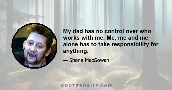 My dad has no control over who works with me. Me, me and me alone has to take responsibility for anything.