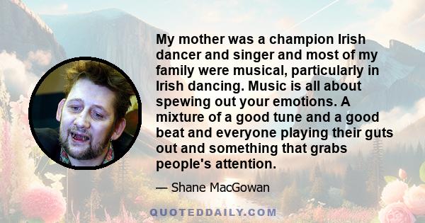 My mother was a champion Irish dancer and singer and most of my family were musical, particularly in Irish dancing. Music is all about spewing out your emotions. A mixture of a good tune and a good beat and everyone