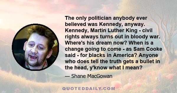 The only politician anybody ever believed was Kennedy, anyway. Kennedy, Martin Luther King - civil rights always turns out in bloody war. Where's his dream now? When is a change going to come - as Sam Cooke said - for