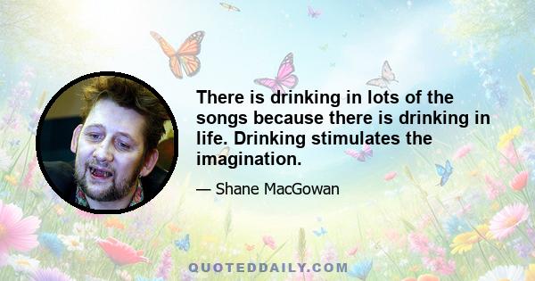 There is drinking in lots of the songs because there is drinking in life. Drinking stimulates the imagination.