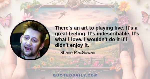 There's an art to playing live. It's a great feeling. It's indescribable. It's what I love. I wouldn't do it if I didn't enjoy it.