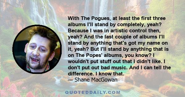 With The Pogues, at least the first three albums I'll stand by completely, yeah? Because I was in artistic control then, yeah? And the last couple of albums I'll stand by anything that's got my name on it, yeah? But