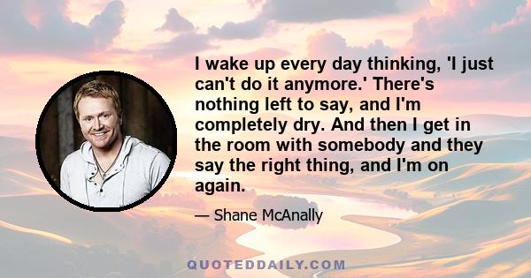 I wake up every day thinking, 'I just can't do it anymore.' There's nothing left to say, and I'm completely dry. And then I get in the room with somebody and they say the right thing, and I'm on again.