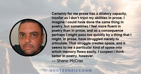 Certainly for me prose has a dilatory capacity, insofar as I don't trust my abilities in prose. I imagine I could have done the same thing in poetry, but sometimes I feel more fluent in poetry than in prose, and as a