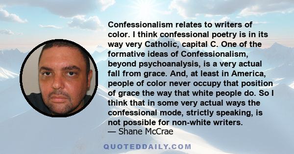 Confessionalism relates to writers of color. I think confessional poetry is in its way very Catholic, capital C. One of the formative ideas of Confessionalism, beyond psychoanalysis, is a very actual fall from grace.