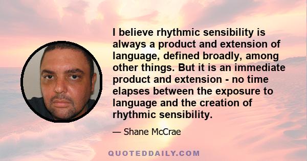 I believe rhythmic sensibility is always a product and extension of language, defined broadly, among other things. But it is an immediate product and extension - no time elapses between the exposure to language and the