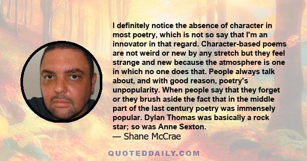 I definitely notice the absence of character in most poetry, which is not so say that I'm an innovator in that regard. Character-based poems are not weird or new by any stretch but they feel strange and new because the