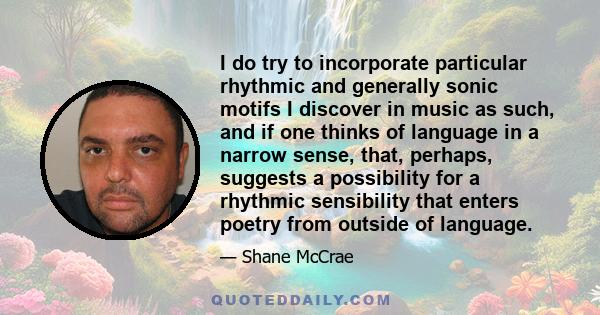 I do try to incorporate particular rhythmic and generally sonic motifs I discover in music as such, and if one thinks of language in a narrow sense, that, perhaps, suggests a possibility for a rhythmic sensibility that