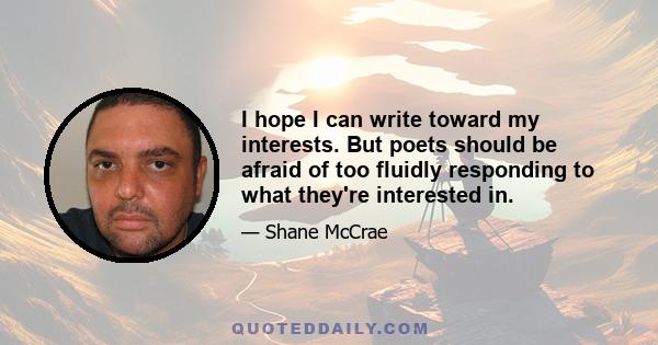 I hope I can write toward my interests. But poets should be afraid of too fluidly responding to what they're interested in.