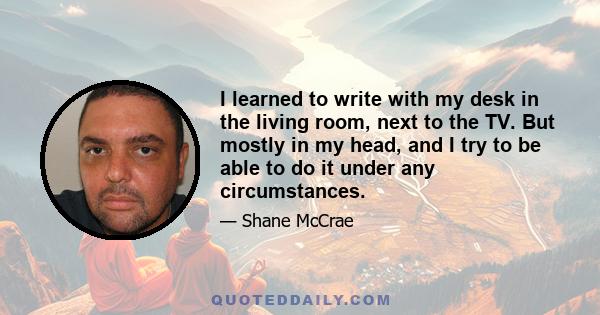 I learned to write with my desk in the living room, next to the TV. But mostly in my head, and I try to be able to do it under any circumstances.