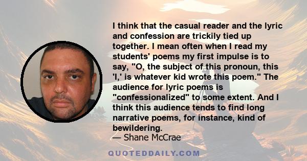 I think that the casual reader and the lyric and confession are trickily tied up together. I mean often when I read my students' poems my first impulse is to say, O, the subject of this pronoun, this 'I,' is whatever