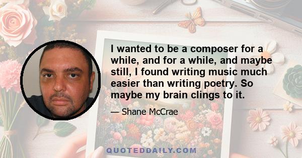 I wanted to be a composer for a while, and for a while, and maybe still, I found writing music much easier than writing poetry. So maybe my brain clings to it.