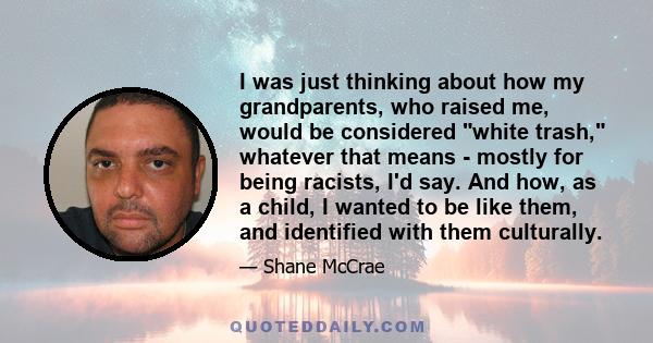 I was just thinking about how my grandparents, who raised me, would be considered white trash, whatever that means - mostly for being racists, I'd say. And how, as a child, I wanted to be like them, and identified with