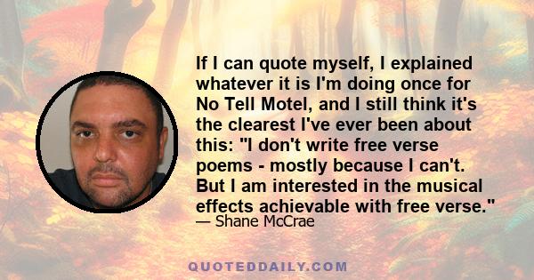 If I can quote myself, I explained whatever it is I'm doing once for No Tell Motel, and I still think it's the clearest I've ever been about this: I don't write free verse poems - mostly because I can't. But I am