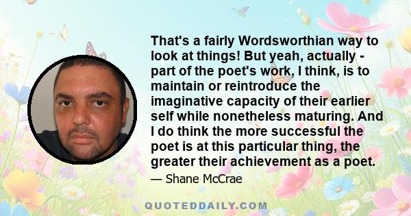 That's a fairly Wordsworthian way to look at things! But yeah, actually - part of the poet's work, I think, is to maintain or reintroduce the imaginative capacity of their earlier self while nonetheless maturing. And I