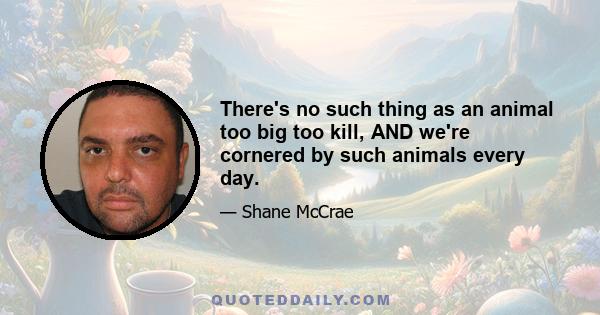 There's no such thing as an animal too big too kill, AND we're cornered by such animals every day.