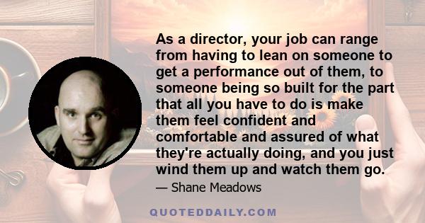 As a director, your job can range from having to lean on someone to get a performance out of them, to someone being so built for the part that all you have to do is make them feel confident and comfortable and assured