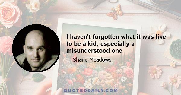 I haven't forgotten what it was like to be a kid; especially a misunderstood one