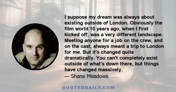 I suppose my dream was always about existing outside of London. Obviously the film world 10 years ago, when I first kicked off, was a very different landscape. Meeting anyone for a job on the crew, and on the cast,