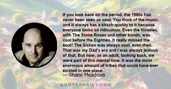 If you look back on the period, the 1980s has never been seen as cool. You think of the music, and it always has a kitsch quality to it because everyone looks so ridiculous. Even the Nineties, with The Stone Roses and