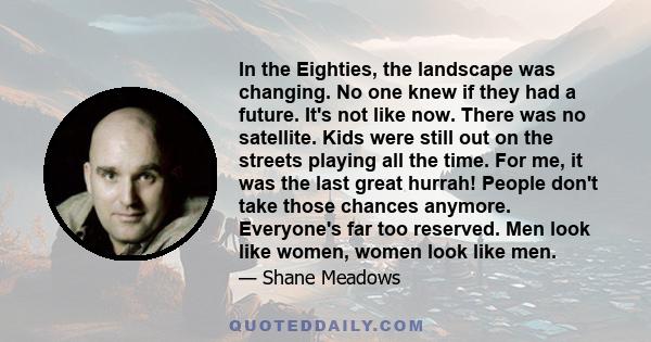 In the Eighties, the landscape was changing. No one knew if they had a future. It's not like now. There was no satellite. Kids were still out on the streets playing all the time. For me, it was the last great hurrah!