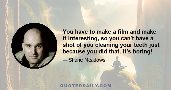 You have to make a film and make it interesting, so you can't have a shot of you cleaning your teeth just because you did that. It's boring!