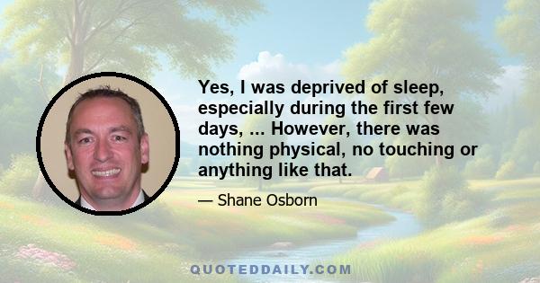 Yes, I was deprived of sleep, especially during the first few days, ... However, there was nothing physical, no touching or anything like that.