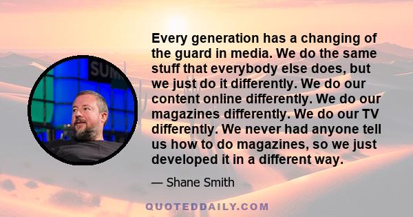 Every generation has a changing of the guard in media. We do the same stuff that everybody else does, but we just do it differently. We do our content online differently. We do our magazines differently. We do our TV