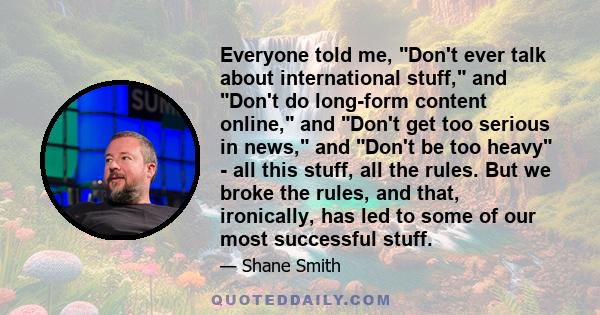 Everyone told me, Don't ever talk about international stuff, and Don't do long-form content online, and Don't get too serious in news, and Don't be too heavy - all this stuff, all the rules. But we broke the rules, and