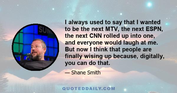 I always used to say that I wanted to be the next MTV, the next ESPN, the next CNN rolled up into one, and everyone would laugh at me. But now I think that people are finally wising up because, digitally, you can do