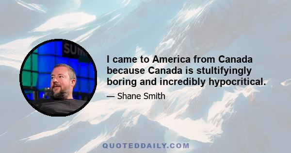 I came to America from Canada because Canada is stultifyingly boring and incredibly hypocritical.