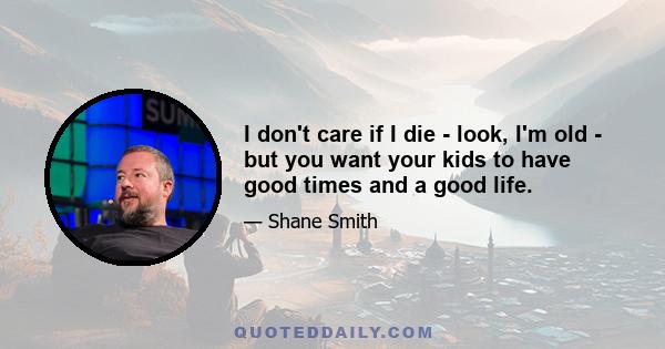 I don't care if I die - look, I'm old - but you want your kids to have good times and a good life. I became sort of aware. I used to get so angry.