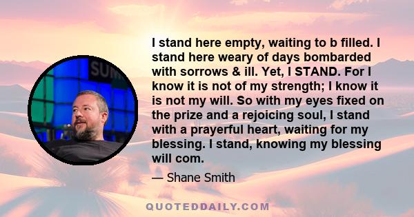 I stand here empty, waiting to b filled. I stand here weary of days bombarded with sorrows & ill. Yet, I STAND. For I know it is not of my strength; I know it is not my will. So with my eyes fixed on the prize and a