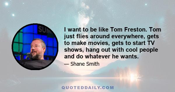 I want to be like Tom Freston. Tom just flies around everywhere, gets to make movies, gets to start TV shows, hang out with cool people and do whatever he wants.