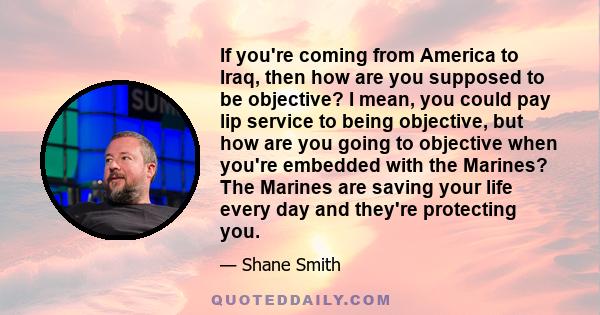 If you're coming from America to Iraq, then how are you supposed to be objective? I mean, you could pay lip service to being objective, but how are you going to objective when you're embedded with the Marines? The