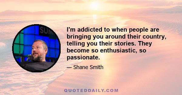 I'm addicted to when people are bringing you around their country, telling you their stories. They become so enthusiastic, so passionate.