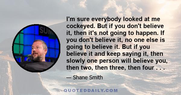 I'm sure everybody looked at me cockeyed. But if you don't believe it, then it's not going to happen. If you don't believe it, no one else is going to believe it. But if you believe it and keep saying it, then slowly