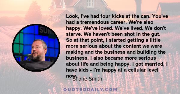 Look, I've had four kicks at the can. You've had a tremendous career. We're also happy. We've loved. We've lived. We don't starve. We haven't been shot in the gut. So at that point, I started getting a little more