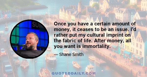 Once you have a certain amount of money, it ceases to be an issue. I'd rather put my cultural imprint on the fabric of life. After money, all you want is immortality.