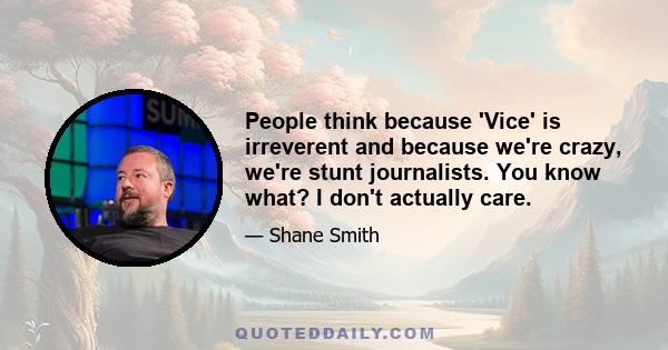 People think because 'Vice' is irreverent and because we're crazy, we're stunt journalists. You know what? I don't actually care.